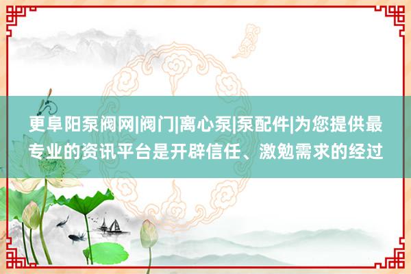 更阜阳泵阀网|阀门|离心泵|泵配件|为您提供最专业的资讯平台是开辟信任、激勉需求的经过