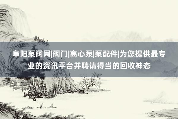 阜阳泵阀网|阀门|离心泵|泵配件|为您提供最专业的资讯平台并聘请得当的回收神态