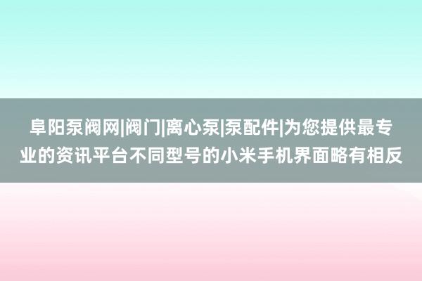 阜阳泵阀网|阀门|离心泵|泵配件|为您提供最专业的资讯平台不同型号的小米手机界面略有相反