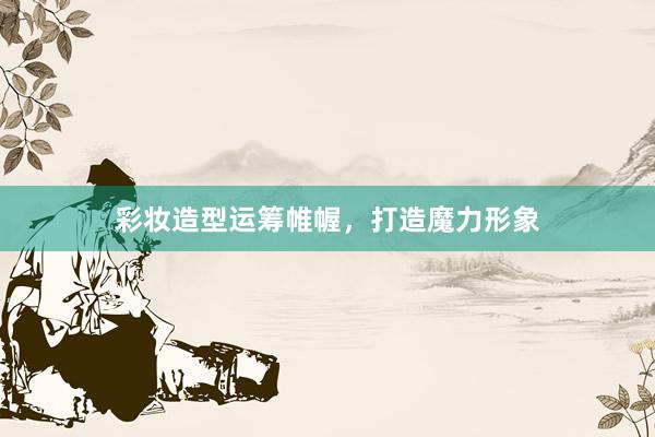 彩妆造型运筹帷幄，打造魔力形象