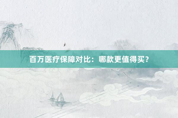百万医疗保障对比：哪款更值得买？