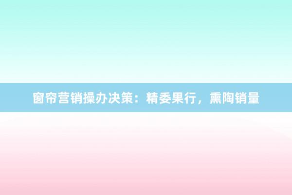 窗帘营销操办决策:精委果行,熏陶销量